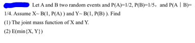 Let A and B two random events and P(A)=1/2, P(B)=1/5, and P(A | B)=
1/4. Assume X-B(1, P(A)) and Y-B(1, P(B)). Find
(1) The joint mass function of X and Y.
(2) E(min(X, Y})