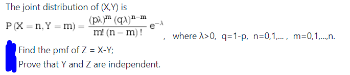 The joint distribution
P(X=n, Y = m)
of (X,Y) is
(pλ) (q)n-m
m! (n-m)!
e-A
Find the pmf of Z = X-Y;
Prove that Y and Z are independent.
where >>0, q=1-p, n=0,1,..., m=0,1,...,n.