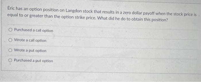 Eric has an option position on Langdon stock that results in a zero dollar payoff when the stock price is
equal to or greater than the option strike price. What did he do to obtain this position?
Purchased a call option
O Wrote a call option
O Wrote a put option
O Purchased a put option
