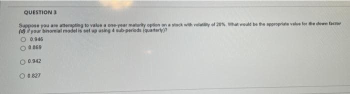 QUESTION 3
Suppose you are attempting to value a one-year maturity option on a stock with volatility of 20% What would be the appropriate value for the down factor
(d) if your binomial model is set up using 4 sub-periods (quarterly)?
0.946
O 0.869
0.942
0.827
