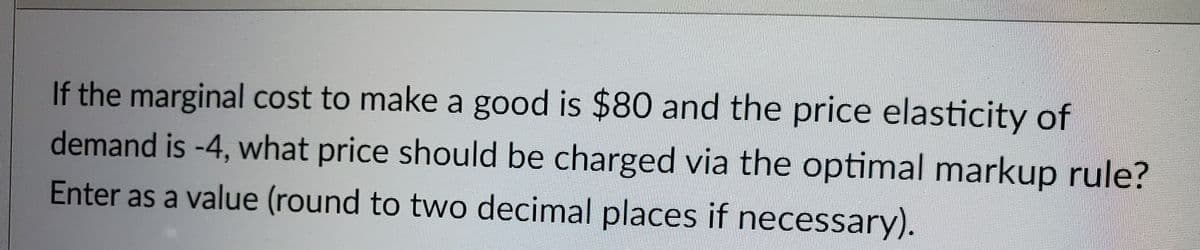 If the marginal cost to make a good is $80 and the price elasticity of
demand is -4, what price should be charged via the optimal markup rule?
Enter as a value (round to two decimal places if necessary).