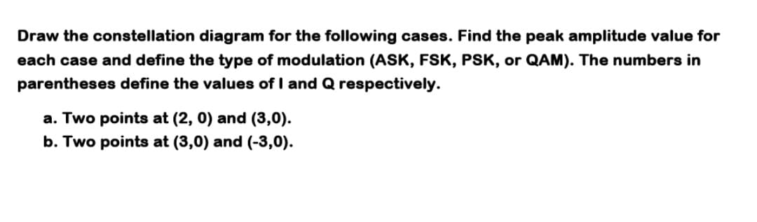 Draw the constellation diagram for the following cases. Find the peak amplitude value for
each case and define the type of modulation (ASK, FSK, PSK, or QAM). The numbers in
parentheses define the values of I and Q respectively.
a. Two points at (2, 0) and (3,0).
b. Two points at (3,0) and (-3,0).