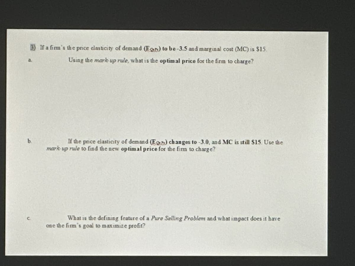 a.
b.
If a firm's the price elasticity of demand (Eg) to be-3.5 and marginal cost (MC) is $15.
Using the mark-up rule, what is the optimal price for the firm to charge?
If the price elasticity of demand (En) changes to -3.0, and MC is still $15. Use the
mark-up rule to find the new optimal price for the firm to charge?
What is the defining feature of a Pure Selling Problem and what impact does it have
one the firm's goal to maximize profit?