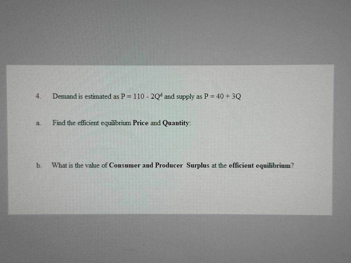 4.
a
Demand is estimated as P = 110-20d and supply as P = 40 + 3Q
Find the efficient equilibrium Price and Quantity:
b.
What is the value of Consumer and Producer Surplus at the efficient equilibrium?