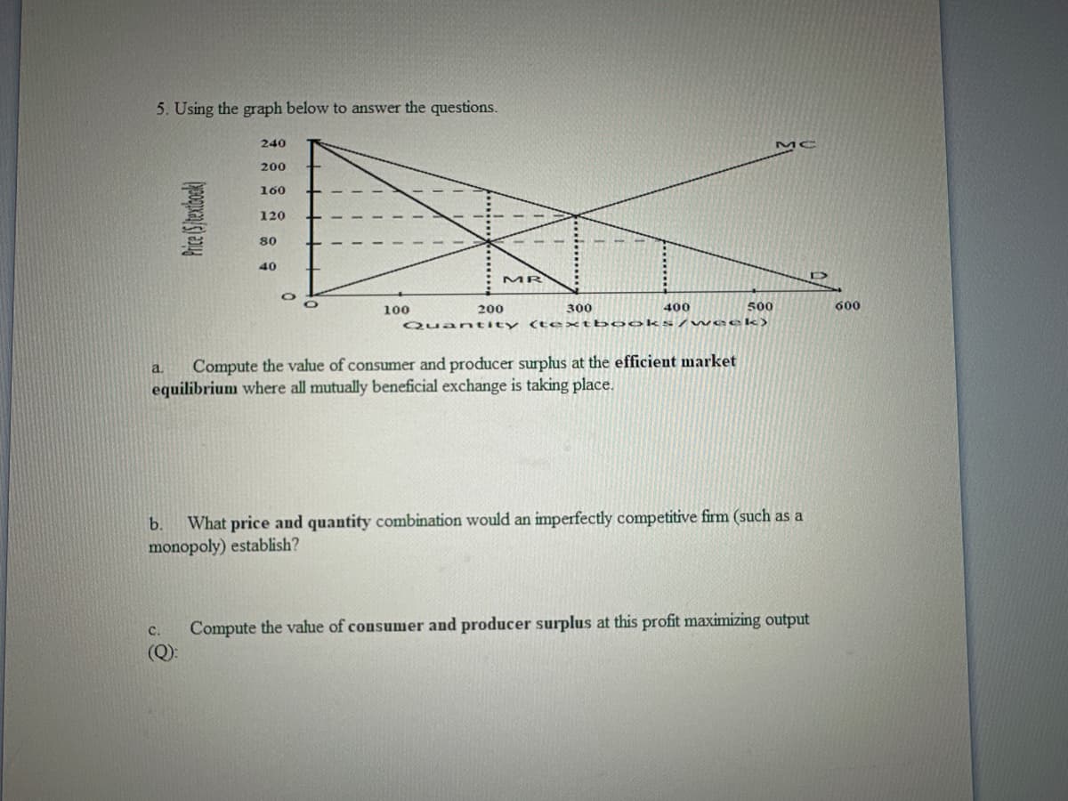 5. Using the graph below to answer the questions.
240
200
160
120
80
40
MC
MR
300
O
100
200
Quantity
400
500
600
(textbooks/week)
a Compute the value of consumer and producer surplus at the efficient market
equilibrium where all mutually beneficial exchange is taking place.
b.
What price and quantity combination would an imperfectly competitive firm (such as a
monopoly) establish?
C.
(Q):
Compute the value of consumer and producer surplus at this profit maximizing output