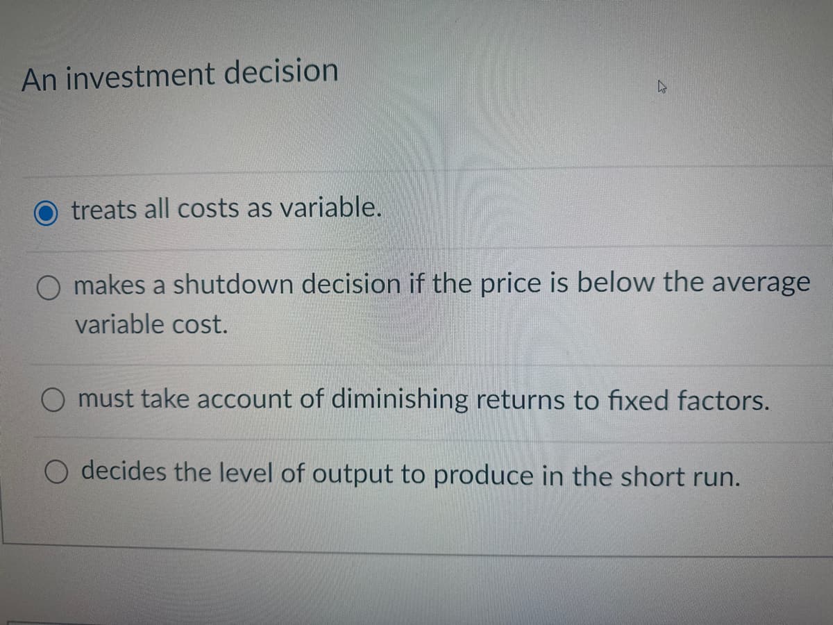 An investment decision
treats all costs as variable.
k
O makes a shutdown decision if the price is below the average
variable cost.
must take account of diminishing returns to fixed factors.
O decides the level of output to produce in the short run.