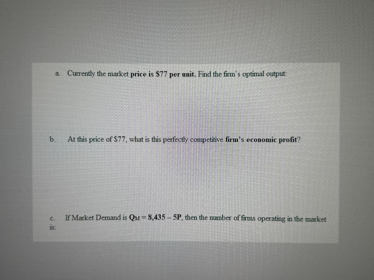 a. Currently the market price is $77 per unit. Find the firm's optimal output:
b.
At this price of $77, what is this perfectly competitive firm's economic profit?
C.
is:
If Market Demand is QM = 8,435 - 5P, then the number of firms operating in the market