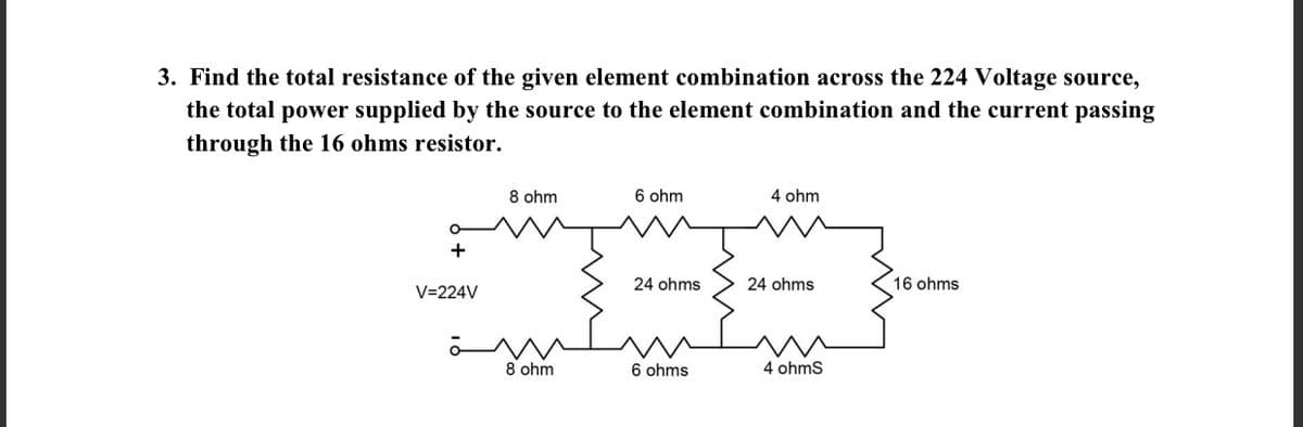 3. Find the total resistance of the given element combination across the 224 Voltage source,
the total power supplied by the source to the element combination and the current passing
through the 16 ohms resistor.
8 ohm
6 ohm
4 ohm
24 ohms
24 ohms
16 ohms
V=224V
8 ohm
6 ohms
4 ohmS

