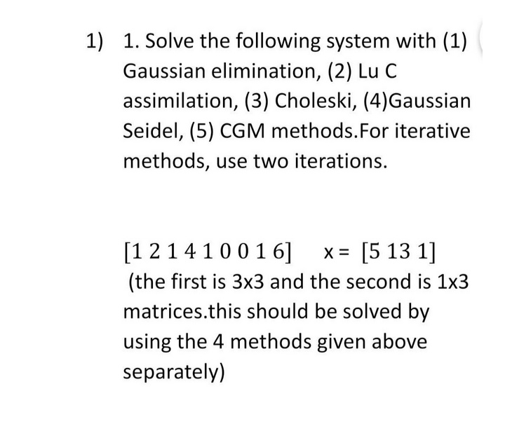 1) 1. Solve the following system with (1)
Gaussian elimination, (2) Lu C
assimilation, (3) Choleski, (4)Gaussian
Seidel, (5) CGM methods.For iterative
methods, use two iterations.
[12141001 6] x= [5 13 1]
(the first is 3x3 and the second is 1x3
matrices.this should be solved by
using the 4 methods given above
separately)
