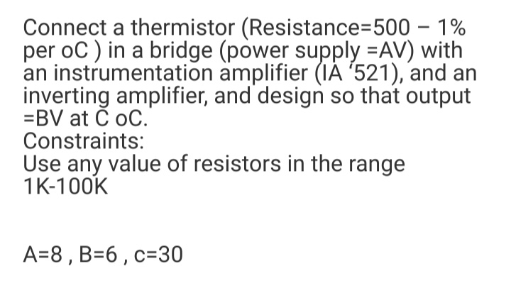 Connect a thermistor (Resistance=500 – 1%
per oC ) in a bridge (power supply =AV) with
an instrumentation amplifier (IÁ '521), and an
inverting amplifier, and design so that output
=BV at Č oC.
Constraints:
Use any value of resistors in the range
1K-100K
A=8 , B=6 ,c=30
