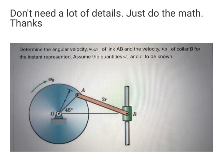 Don't need a lot of details. Just do the math.
Thanks
Determine the angular velocity, wAB, of link AB and the velocity, UB, of collar B for
the instant represented. Assume the quantities wo and r to be known.
2r
45
B

