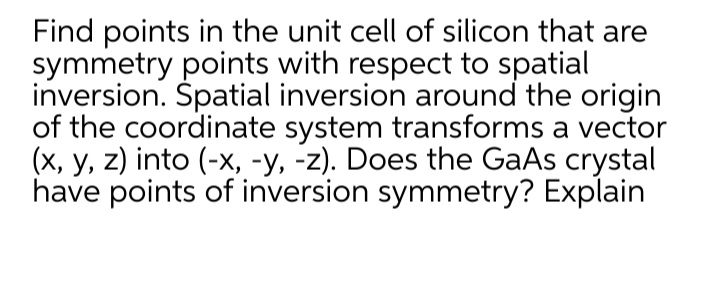 Find points in the unit cell of silicon that are
symmetry points with respect to spatial
inversion. Spatial inversion around the origin
of the coordinate system transforms a vector
(x, y, z) into (-x, -y, -z). Does the GaAs crystal
have points of inversion symmetry? Explain
