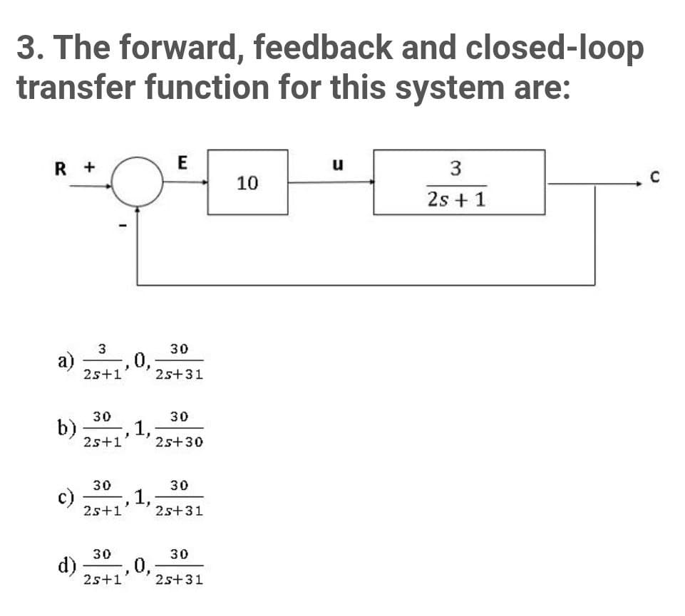 3. The forward, feedback and closed-loop
transfer function for this system are:
R +
u
10
2s + 1
3
30
a)
,U,
25+31
25+1
30
30
b)
1,;
25+30
25+1'
30
30
c)
25+1
,1,
2s+31
30
30
d)
0,
25+1
25+31
E.
