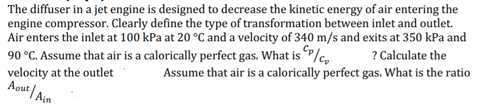 The diffuser in a jet engine is designed to decrease the kinetic energy of air entering the
engine compressor. Clearly define the type of transformation between inlet and outlet.
Air enters the inlet at 100 kPa at 20 °C and a velocity of 340 m/s and exits at 350 kPa and
Cp
? Calculate the
90 °C. Assume that air is a calorically perfect gas. What is P/c,
velocity at the outlet
Aout Ain
Assume that air is a calorically perfect gas. What is the ratio
