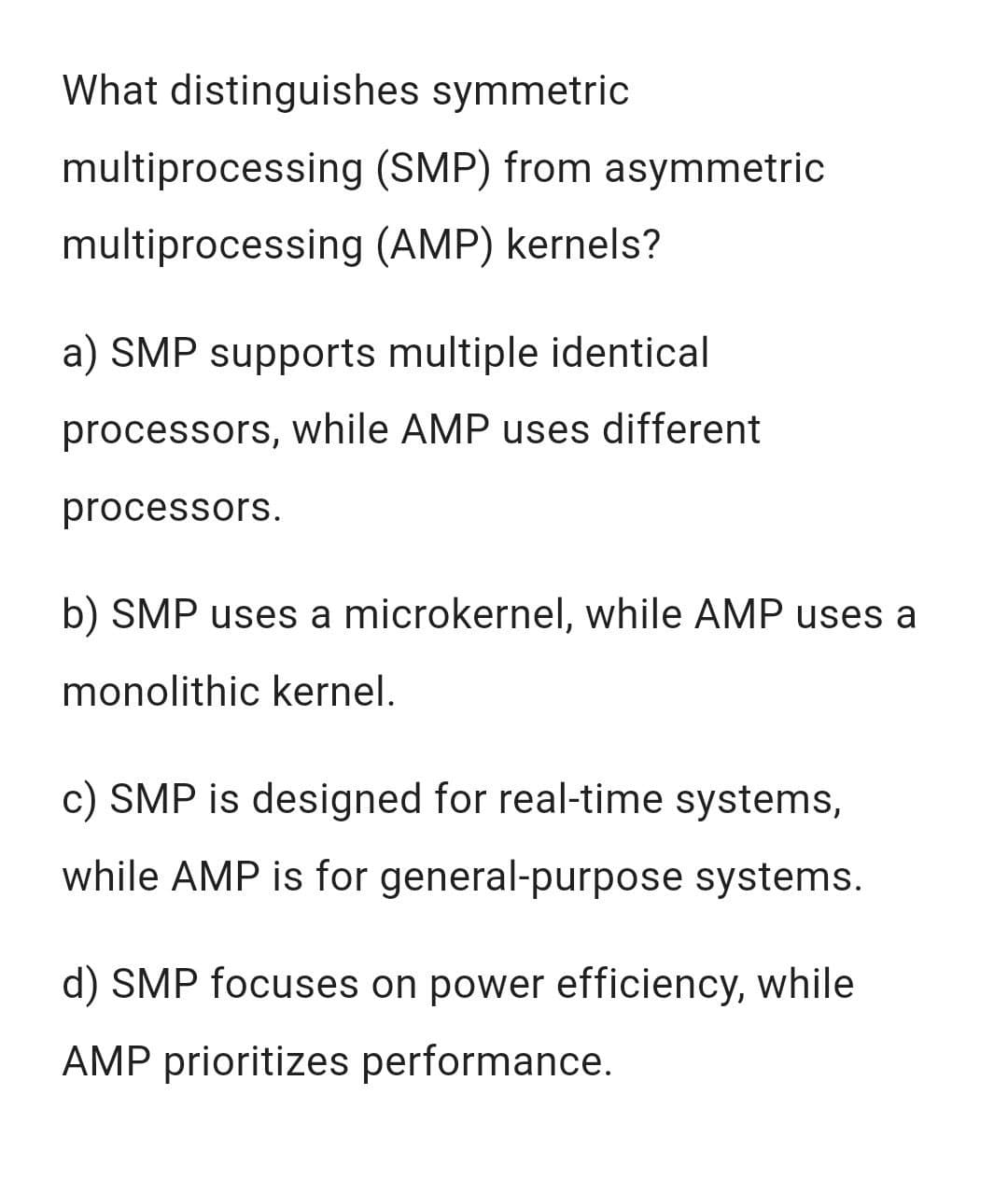 What distinguishes symmetric
multiprocessing (SMP) from asymmetric
multiprocessing (AMP) kernels?
a) SMP supports multiple identical
processors, while AMP uses different
processors.
b) SMP uses a microkernel, while AMP uses a
monolithic kernel.
c) SMP is designed for real-time systems,
while AMP is for general-purpose systems.
d) SMP focuses on power efficiency, while
AMP prioritizes performance.