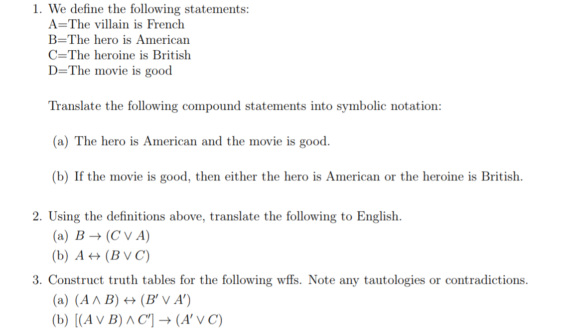 1. We define the following statements:
A=The villain is French
B=The hero is American
C=The heroine is British
D=The movie is good
Translate the following compound statements into symbolic notation:
(a) The hero is American and the movie is good.
(b) If the movie is good, then either the hero is American or the heroine is British.
2. Using the definitions above, translate the following to English.
(a) B→ (CVA)
(b) A (BVC)
3. Construct truth tables for the following wffs. Note any tautologies or contradictions.
(a) (A ^ B) ↔ (B' √ A')
(b) [(A V B) ^ C'] → (A' V C)
