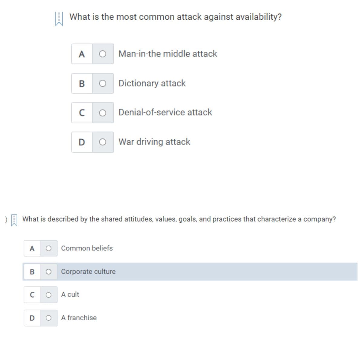 A
B
C
What is the most common attack against availability?
D
A
B
C
D
What is described by the shared attitudes, values, goals, and practices that characterize a company?
O Common beliefs
Corporate culture
O A cult
Man-in-the middle attack
O A franchise
Dictionary attack
Denial-of-service attack
War driving attack