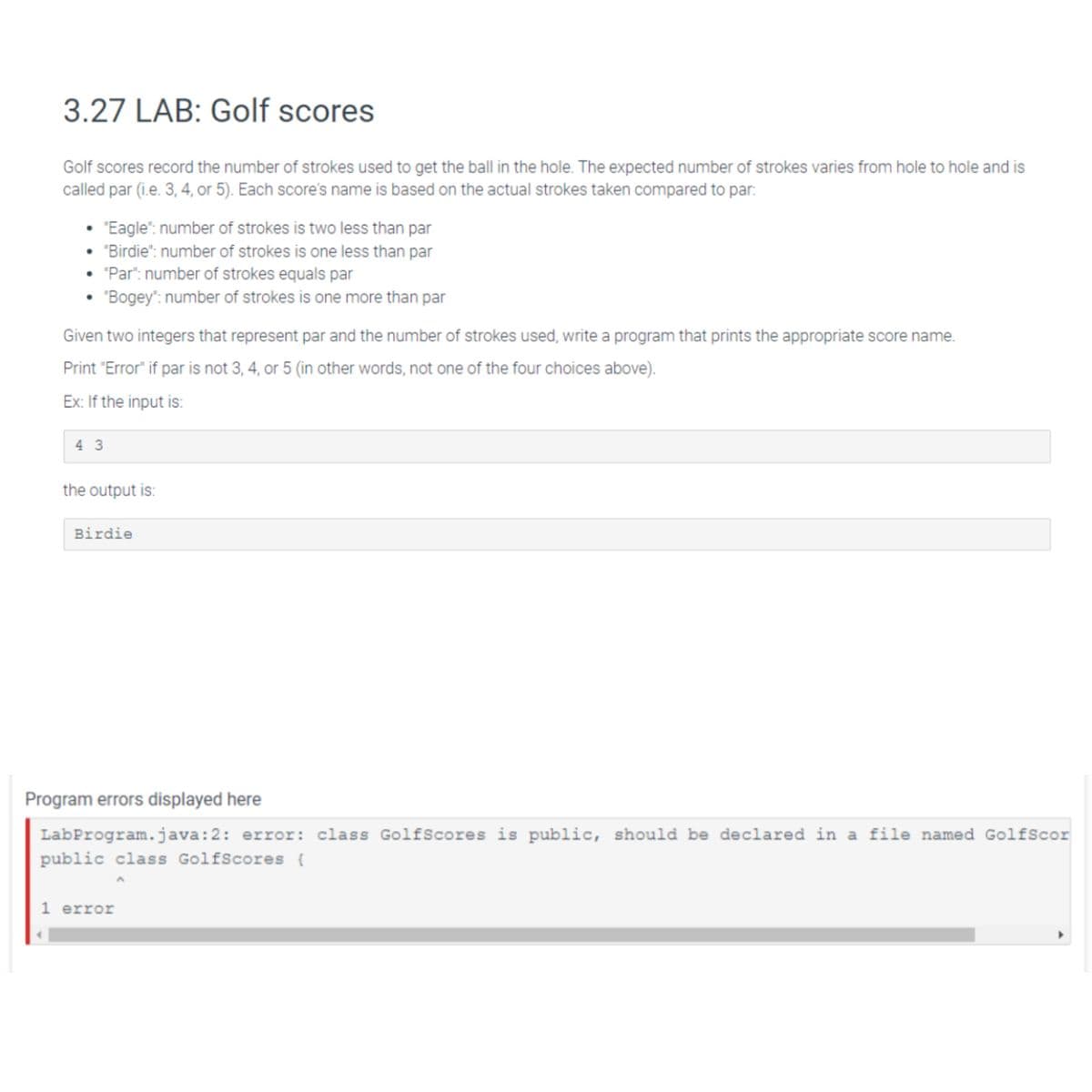 3.27 LAB: Golf scores
Golf scores record the number of strokes used to get the ball in the hole. The expected number of strokes varies from hole to hole and is
called par (i.e. 3, 4, or 5). Each score's name is based on the actual strokes taken compared to par:
• "Eagle": number of strokes is two less than par
"Birdie": number of strokes is one less than par
"Par": number of strokes equals par
"Bogey": number of strokes is one more than par
●
Given two integers that represent par and the number of strokes used, write a program that prints the appropriate score name.
Print "Error" if par is not 3, 4, or 5 (in other words, not one of the four choices above).
Ex: If the input is:
43
the output is:
Birdie
Program errors displayed here
LabProgram.java:2: error: class GolfScores is public, should be declared in a file named GolfScor
public class GolfScores {
1 error