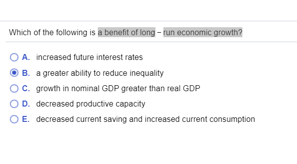 Which of the following is a benefit of long-run economic growth?
O A.
increased future interest rates
B.
a greater ability to reduce inequality
C. growth in nominal GDP greater than real GDP
D. decreased productive capacity
O E. decreased current saving and increased current consumption