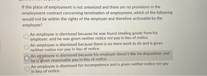 If the place of employment is not unionized and there are no provisions in the
employment contract concerning termination of employment, which of the following
would not be within the rights of the employer and therefore actionable by the
employee?
An employee is dismissed because he was found stealing goods from his
employer, and he was given neither notice nor pay in lieu of notice.
An employee is dismissed because there is no more work to do and is given
neither notice nor pay in lieu of notice.
An employee is dismissed because his employer doesn't like his disposition, and
he is given reasonable pay in lieu of notice.
An employee is dismissed for incompetence and is given neither notice nor pay
in lieu of notice.