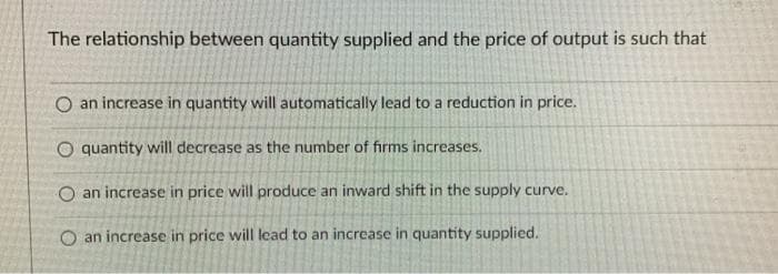 The relationship between quantity supplied and the price of output is such that
O an increase in quantity will automatically lead to a reduction in price.
O quantity will decrease as the number of firms increases.
O an increase in price will produce an inward shift in the supply curve.
O an increase in price will lead to an increase in quantity supplied.