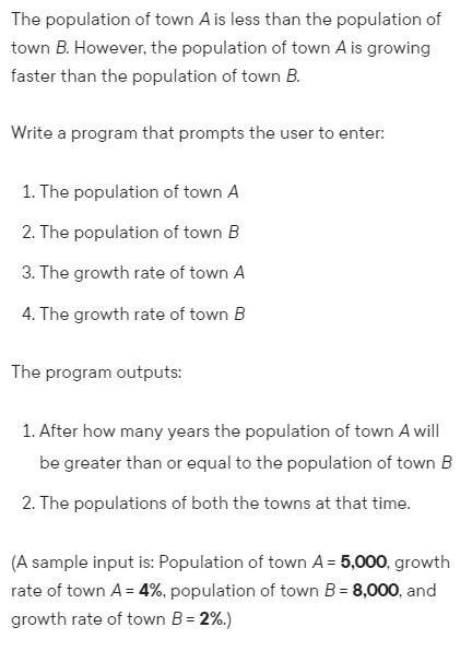 The population of town A is less than the population of
town B. However, the population of town A is growing
faster than the population of town B.
Write a program that prompts the user to enter:
1. The population of town A
2. The population of town B
3. The growth rate of town A
4. The growth rate of town B
The program outputs:
1. After how many years the population of town A will
be greater than or equal to the population of town B
2. The populations of both the towns at that time.
(A sample input is: Population of town A = 5,000, growth
rate of town A = 4%, population of town B = 8,000, and
growth rate of town B = 2%.)