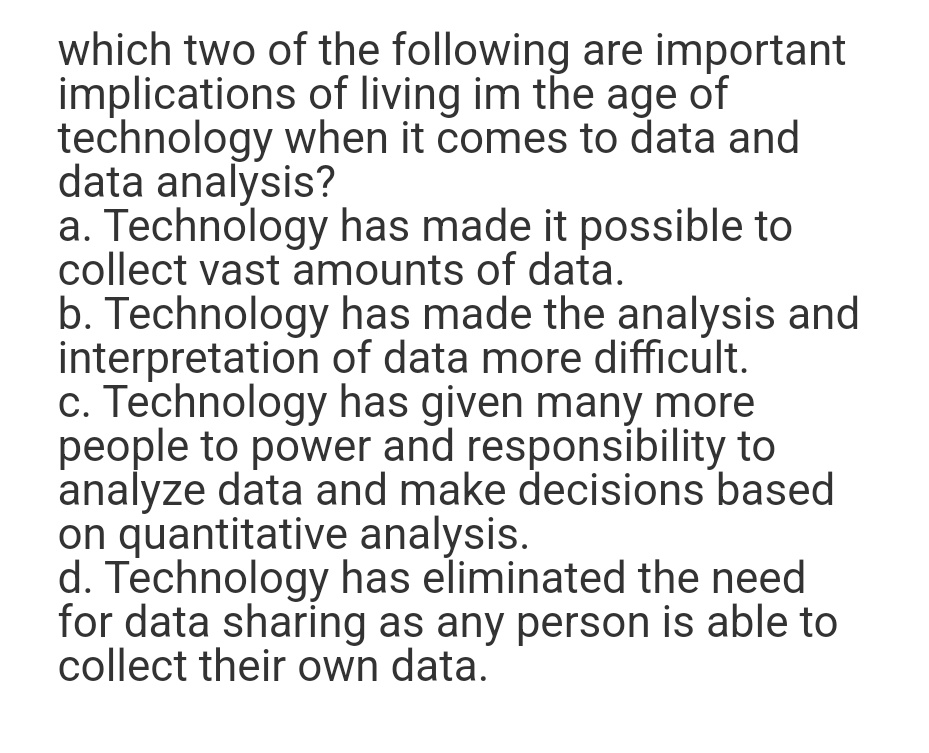 which two of the following are important
implications of living im the age of
technology when it comes to data and
data analysis?
a. Technology has made it possible to
collect vast amounts of data.
b. Technology has made the analysis and
interpretation of data more difficult.
c. Technology has given many more
people to power and responsibility to
analyze data and make decisions based
on quantitative analysis.
d. Technology has eliminated the need
for data sharing as any person is able to
collect their own data.