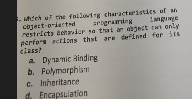3. Which of the following characteristics of an
programming
language
object-oriented
restricts behavior so that an object can only
perform actions that are defined for its
class?
a. Dynamic Binding
b. Polymorphism
c. Inheritance
d. Encapsulation