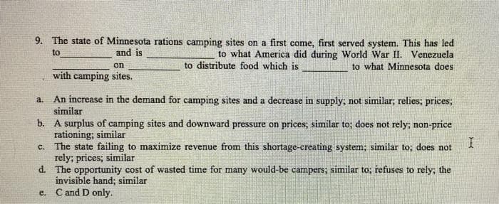 9. The state of Minnesota rations camping sites on a first come, first served system. This has led
to what America did during World War II. Venezuela
to distribute food which is
to what Minnesota does
to
and is
a. An increase in the demand for camping sites and a decrease in supply; not similar; relies; prices;
similar
b. A surplus of camping sites and downward pressure on prices; similar to; does not rely; non-price
rationing; similar
I
The state failing to maximize revenue from this shortage-creating system; similar to; does not
rely; prices; similar
d.
The opportunity cost of wasted time for many would-be campers; similar to; refuses to rely; the
invisible hand; similar
C and D only.
C.
on
with camping sites.
e.