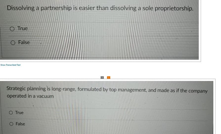 Dissolving a partnership is easier than dissolving a sole proprietorship.
O True
O False
Show Transcribed Text
Strategic planning is long-range, formulated by top management, and made as if the company
operated in a vacuum
O True
False