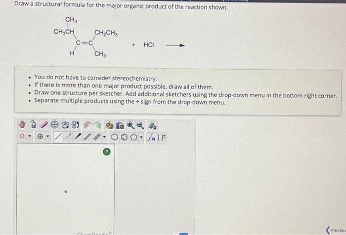 Draw a structural formula for the major organic product of the reaction shown.
CH3
.
.
CH₂CH
Ⓒ.
H
C=C
. You do not have to consider stereochemistry.
If there is more than one major product possible, draw all of them.
Draw one structure per sketcher. Add additional sketchers using the drop-down menu in the bottom right corner.
Separate multiple products using the + sign from the drop-down menu.
CH₂CH3
981
CH3
+ HCI
4
Sn [F
<Previou
