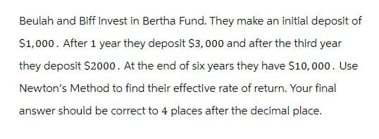 Beulah and Biff invest in Bertha Fund. They make an initial deposit of
$1,000. After 1 year they deposit $3,000 and after the third year
they deposit $2000. At the end of six years they have $10,000. Use
Newton's Method to find their effective rate of return. Your final
answer should be correct to 4 places after the decimal place.