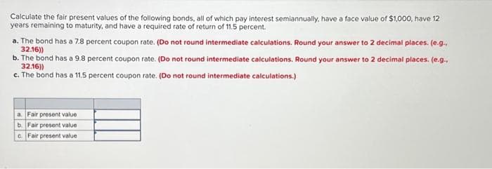 Calculate the fair present values of the following bonds, all of which pay interest semiannually, have a face value of $1,000, have 12
years remaining to maturity, and have a required rate of return of 11.5 percent.
a. The bond has a 7.8 percent coupon rate. (Do not round intermediate calculations. Round your answer to 2 decimal places. (e.g.
32.16))
b. The bond has a 9.8 percent coupon rate. (Do not round intermediate calculations. Round your answer to 2 decimal places. (e.g..
32.16))
c. The bond has a 11.5 percent coupon rate. (Do not round intermediate calculations.)
a. Fair present value
b. Fair present value
c. Fair present value