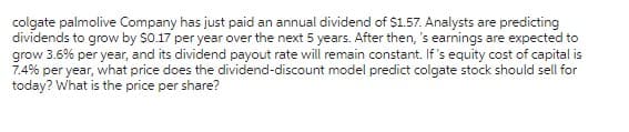 colgate palmolive Company has just paid an annual dividend of $1.57. Analysts are predicting
dividends to grow by $0.17 per year over the next 5 years. After then, 's earnings are expected to
grow 3.6% per year, and its dividend payout rate will remain constant. If's equity cost of capital is
7.4% per year, what price does the dividend-discount model predict colgate stock should sell for
today? What is the price per share?