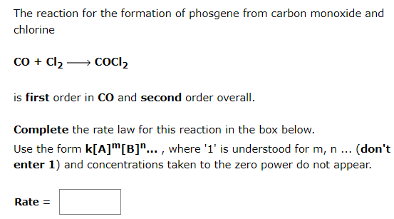 The reaction for the formation of phosgene from carbon monoxide and
chlorine
co + Cl2 → COCI2
is first order in cO and second order overall.
Complete the rate law for this reaction in the box below.
Use the form k[A]™[B]"... , where '1' is understood for m, n ... (don't
enter 1) and concentrations taken to the zero power do not appear.
Rate =
