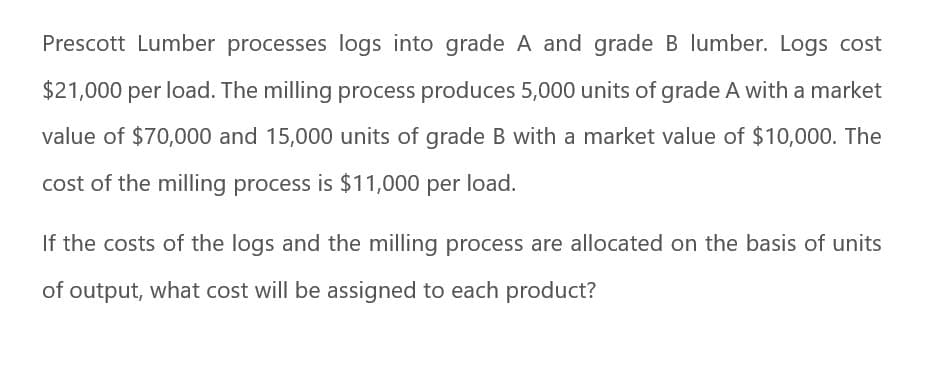 Prescott Lumber processes logs into grade A and grade B lumber. Logs cost
$21,000 per load. The milling process produces 5,000 units of grade A with a market
value of $70,000 and 15,000 units of grade B with a market value of $10,000. The
cost of the milling process is $11,000 per load.
If the costs of the logs and the milling process are allocated on the basis of units
of output, what cost will be assigned to each product?