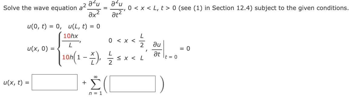 Solve the wave equation a² 0¯u
əx?
a?u
0 < x < L, t > 0 (see (1) in Section 12.4) subject to the given conditions.
1.
u(0, t) = 0, u(L, t) = 0
10hx
0 <х<
2
ne
at
u(x, 0) :
= 0
100(1-2) 늘 도 x<
10h 1
< x < L
t = 0
Σ
u(x, t) =
+
%D
n = 1
