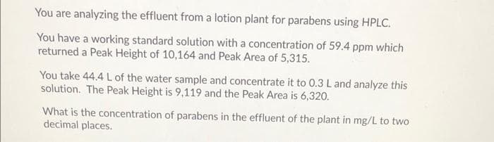 You are analyzing the effluent from a lotion plant for parabens using HPLC.
You have a working standard solution with a concentration of 59.4 ppm which
returned a Peak Height of 10,164 and Peak Area of 5,315.
You take 44.4 L of the water sample and concentrate it to 0.3 L and analyze this
solution. The Peak Height is 9,119 and the Peak Area is 6,320.
What is the concentration of parabens in the effluent of the plant in mg/L to two
decimal places.
