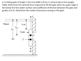 4. A sliding gate of height 1.4m and width 2.8 lies in vertical plane that weighs
25KN. Determine the vertical force required to lit the gate when its upper edge is
6m below the free water surface and coefficient of friction between the gate and
guides is 0.15. Determine the center of pressure acting on the gate.
Water
6 m
Gate-
F-
