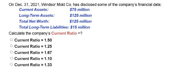 On Dec. 31, 2021, Windsor Mold Co. has disclosed some of the company's financial data:
Current Assets:
$75 million
Long-Term Assets:
$125 million
Total Net Worth:
$125 million
Total Long-Term Liabilities: $15 million
Calculate the company's Current Ratio =?
Current Ratio = 1.50
Current Ratio = 1.25
Current Ratio = 1.67
Current Ratio = 1.10
Current Ratio = 1.33