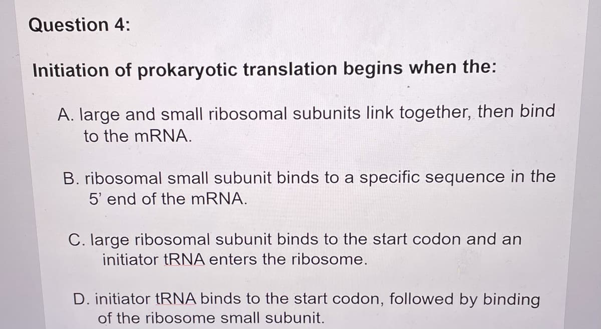 Question 4:
Initiation of prokaryotic translation begins when the:
A. large and small ribosomal subunits link together, then bind
to the mRNA.
B. ribosomal small subunit binds to a specific sequence in the
5' end of the MRNA.
C. large ribosomal subunit binds to the start codon and an
initiator tRNA enters the ribosome.
D. initiator tRNA binds to the start codon, followed by binding
of the ribosome small subunit.
