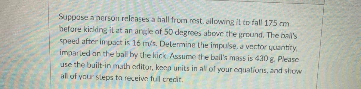 Suppose a person releases a ball from rest, allowing it to fall 175 cm
before kicking it at an angle of 50 degrees above the ground. The ball's
speed after impact is 16 m/s. Determine the impulse, a vector quantity,
imparted on the ball by the kick. Assume the ball's mass is 430 g. Please
use the built-in math editor, keep units in all of your equations, and show
all of your steps to receive full credit.
