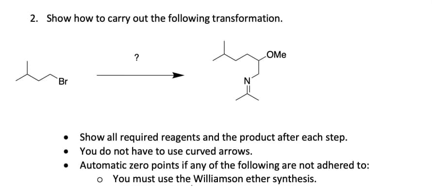 2. Show how to carry out the following transformation.
?
LOME
Br
N°
Show all required reagents and the product after each step.
You do not have to use curved arrows.
Automatic zero points if any of the following are not adhered to:
o You must use the Williamson ether synthesis.

