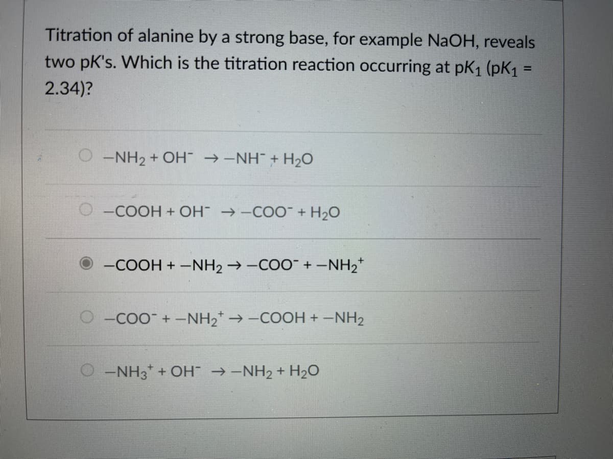 Titration of alanine by a strong base, for example NaOH, reveals
two pk's. Which is the titration reaction occurring at pK1 (pK1 =
%3D
2.34)?
O-NH2 + COH →-NH + H2O
O-COOH + OH →-CO + H20
-COOH + -NH2 → -COO" + -NH2+
-CoO +-NH2* → -COOH +-NH2
O -NH3* + OH →-NH2 + H2O
