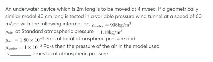 An underwater device which is 2m long is to be moved at 4 m/sec. If a geometrically
similar model 40 cm long is tested in a variable pressure wind tunnel at a speed of 60
m/sec with the following information,
Poir at Standard atmospheric pressure = 1.18kg/m³
Pwater = 998kg/m3
Hair = 1.80 x 10-5 Pa-s at local atmospheric pressure and
Hwater = 1 × 10-3 Pa-s then the pressure of the air in the model used
times local atmospheric pressure
is
