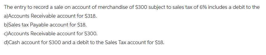 The entry to record a sale on account of merchandise of $300 subject to sales tax of 6% includes a debit to the
a)Accounts Receivable account for $318.
b)Sales tax Payable account for $18.
c)Accounts Receivable account for $300.
d)Cash account for $300 and a debit to the Sales Tax account for $18.