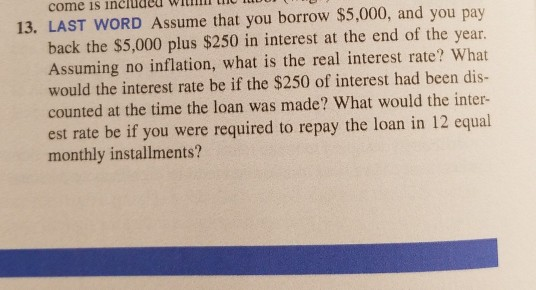 come is included
13. LAST WORD Assume that you borrow $5,000, and you pay
back the $5,000 plus $250 in interest at the end of the year.
Assuming no inflation, what is the real interest rate? What
would the interest rate be if the $250 of interest had been dis-
counted at the time the loan was made? What would the inter-
est rate be if you were required to repay the loan in 12 equal
monthly installments?