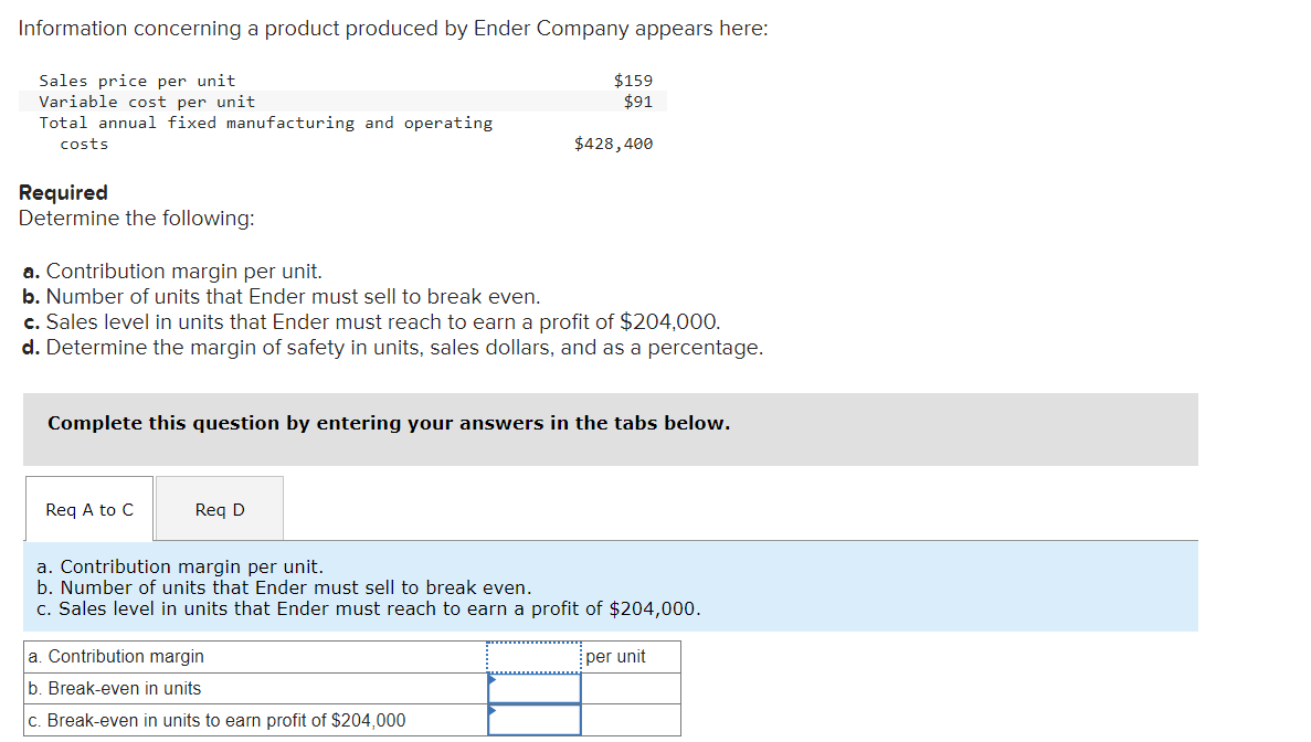 Information concerning a product produced by Ender Company appears here:
Sales price per unit
Variable cost per unit
Total annual fixed manufacturing and operating
costs
Required
Determine the following:
a. Contribution margin per unit.
b. Number of units that Ender must sell to break even.
c. Sales level in units that Ender must reach to earn a profit of $204,000.
d. Determine the margin of safety in units, sales dollars, and as a percentage.
Req A to C
$159
$91
Complete this question by entering your answers in the tabs below.
D
$428,400
a. Contribution margin
b. Break-even in units
c. Break-even in units to earn profit of $204,000
a. Contribution margin per unit.
b. Number of units that Ender must sell to break even.
c. Sales level in units that Ender must reach to earn a profit of $204,000.
per unit