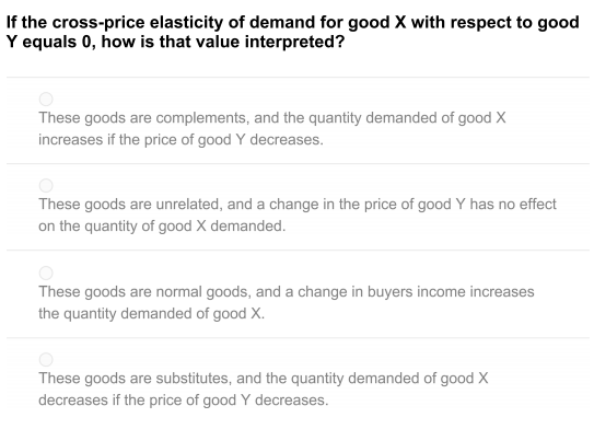 If the cross-price elasticity of demand for good X with respect to good
Y equals 0, how is that value interpreted?
These goods are complements, and the quantity demanded of good X
increases if the price of good Y decreases.
These goods are unrelated, and a change in the price of good Y has no effect
on the quantity of good X demanded.
These goods are normal goods, and a change in buyers income increases
the quantity demanded of good X.
These goods are substitutes, and the quantity demanded of good X
decreases if the price of good Y decreases.