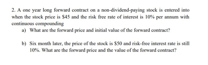 2. A one year long forward contract on a non-dividend-paying stock is entered into
when the stock price is $45 and the risk free rate of interest is 10% per annum with
continuous compounding
a) What are the forward price and initial value of the forward contract?
b) Six month later, the price of the stock is $50 and risk-free interest rate is still
10%. What are the forward price and the value of the forward contract?